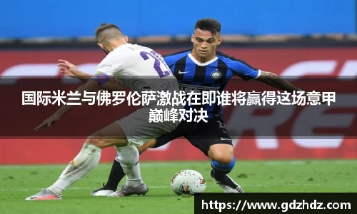国际米兰与佛罗伦萨激战在即谁将赢得这场意甲巅峰对决